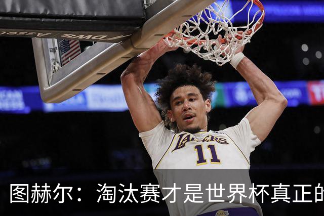 图赫尔：淘汰赛才是世界杯真正的开始，比赛越重要我们表现会越好