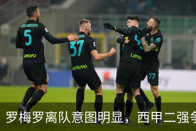 罗梅罗离队意图明显，西甲二强争抢，国米无缘引进